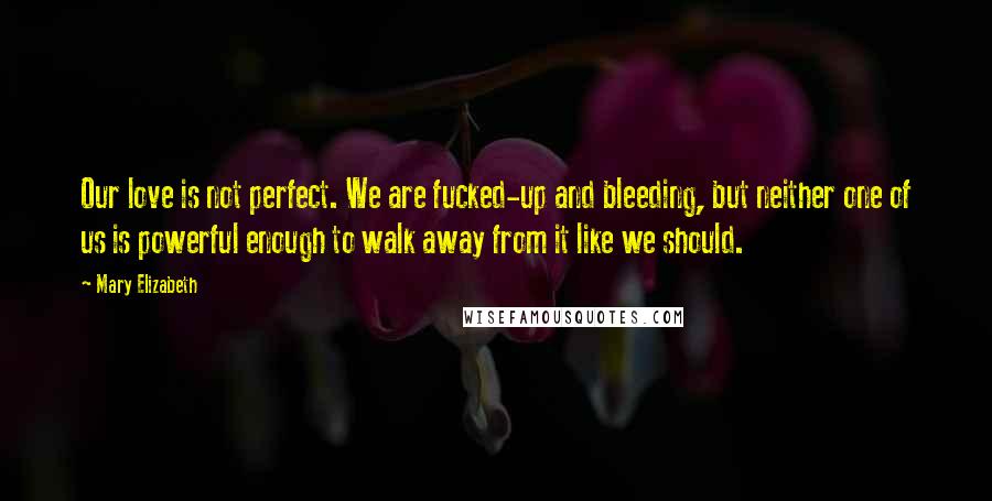 Mary Elizabeth Quotes: Our love is not perfect. We are fucked-up and bleeding, but neither one of us is powerful enough to walk away from it like we should.