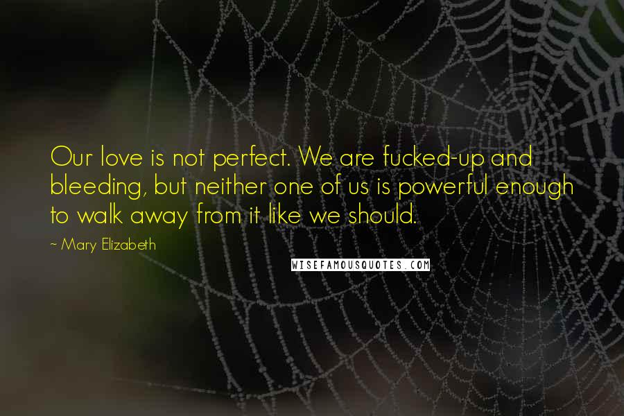 Mary Elizabeth Quotes: Our love is not perfect. We are fucked-up and bleeding, but neither one of us is powerful enough to walk away from it like we should.