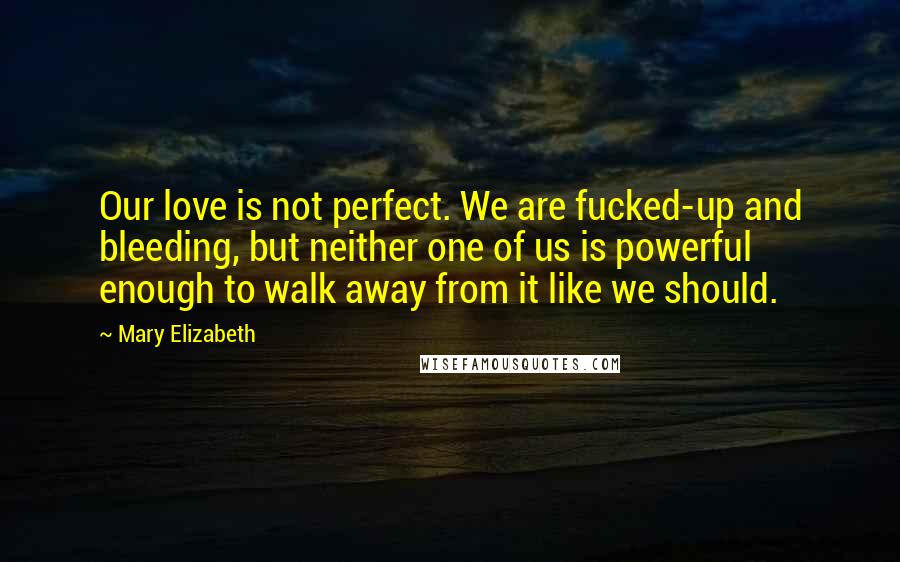Mary Elizabeth Quotes: Our love is not perfect. We are fucked-up and bleeding, but neither one of us is powerful enough to walk away from it like we should.