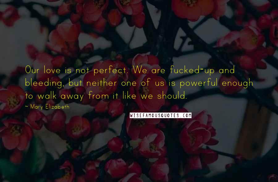 Mary Elizabeth Quotes: Our love is not perfect. We are fucked-up and bleeding, but neither one of us is powerful enough to walk away from it like we should.