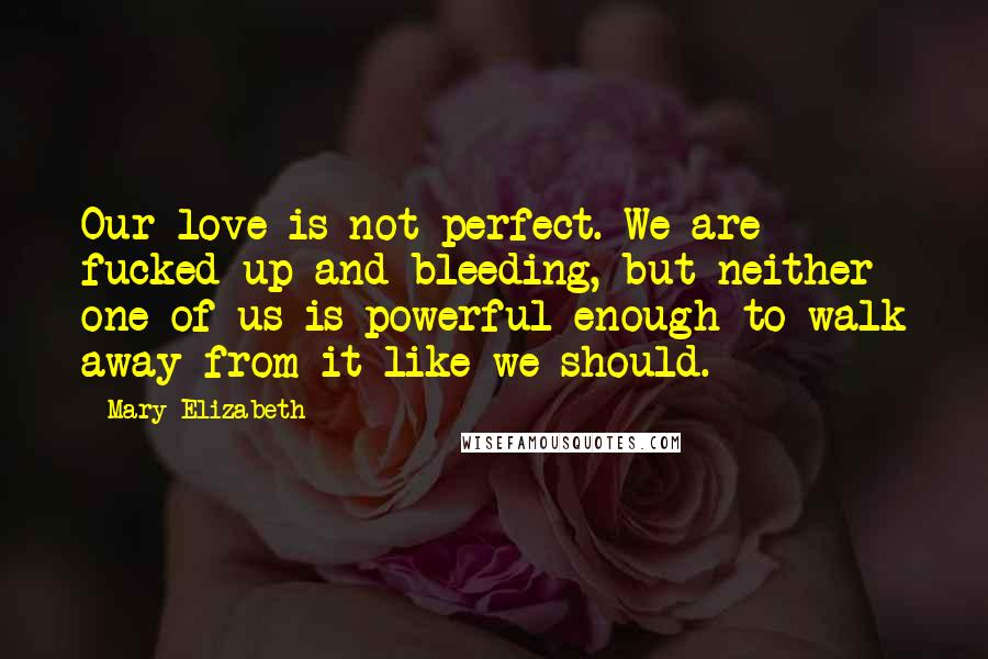 Mary Elizabeth Quotes: Our love is not perfect. We are fucked-up and bleeding, but neither one of us is powerful enough to walk away from it like we should.