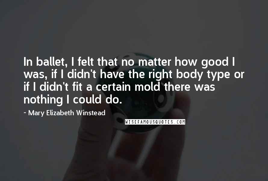 Mary Elizabeth Winstead Quotes: In ballet, I felt that no matter how good I was, if I didn't have the right body type or if I didn't fit a certain mold there was nothing I could do.