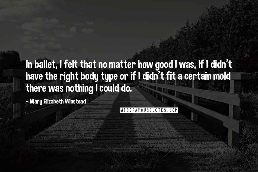 Mary Elizabeth Winstead Quotes: In ballet, I felt that no matter how good I was, if I didn't have the right body type or if I didn't fit a certain mold there was nothing I could do.