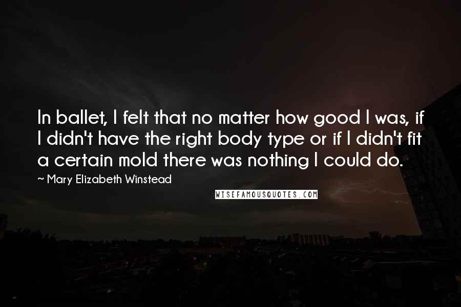 Mary Elizabeth Winstead Quotes: In ballet, I felt that no matter how good I was, if I didn't have the right body type or if I didn't fit a certain mold there was nothing I could do.