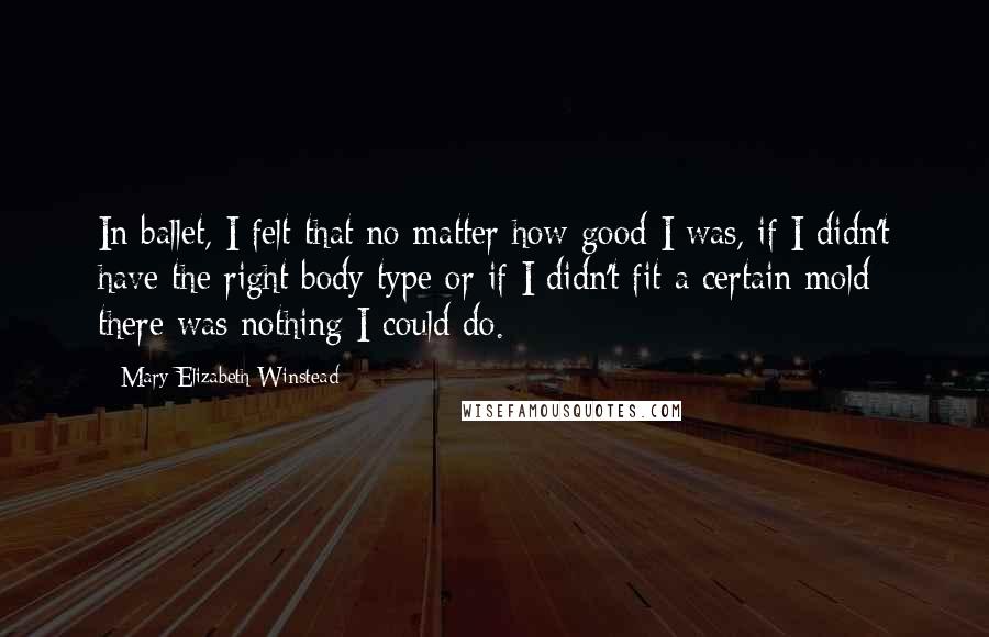 Mary Elizabeth Winstead Quotes: In ballet, I felt that no matter how good I was, if I didn't have the right body type or if I didn't fit a certain mold there was nothing I could do.