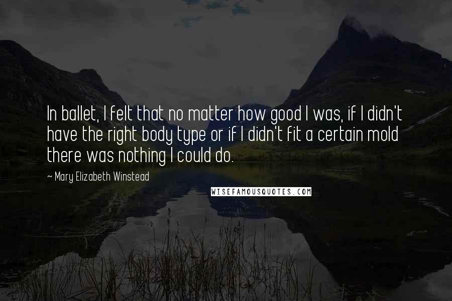 Mary Elizabeth Winstead Quotes: In ballet, I felt that no matter how good I was, if I didn't have the right body type or if I didn't fit a certain mold there was nothing I could do.