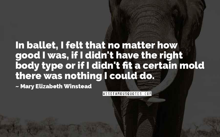 Mary Elizabeth Winstead Quotes: In ballet, I felt that no matter how good I was, if I didn't have the right body type or if I didn't fit a certain mold there was nothing I could do.