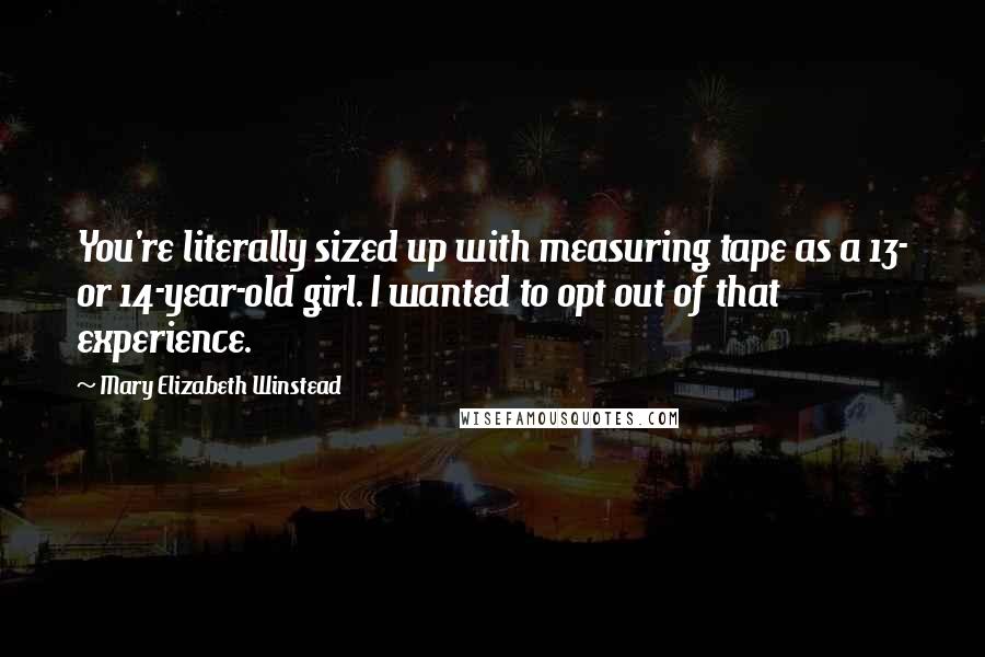 Mary Elizabeth Winstead Quotes: You're literally sized up with measuring tape as a 13- or 14-year-old girl. I wanted to opt out of that experience.