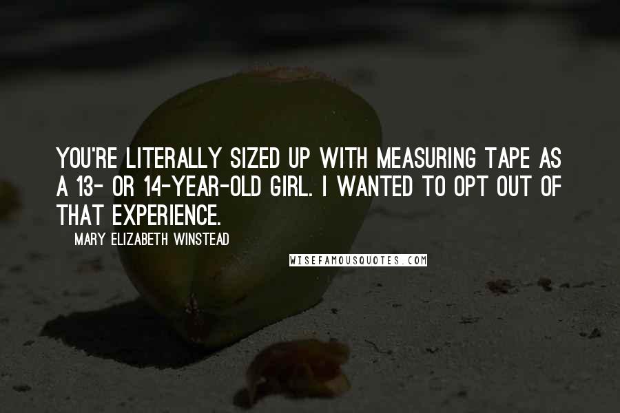 Mary Elizabeth Winstead Quotes: You're literally sized up with measuring tape as a 13- or 14-year-old girl. I wanted to opt out of that experience.