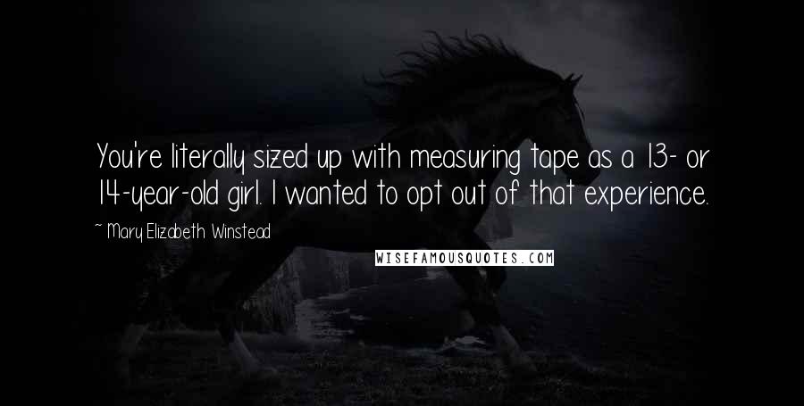 Mary Elizabeth Winstead Quotes: You're literally sized up with measuring tape as a 13- or 14-year-old girl. I wanted to opt out of that experience.
