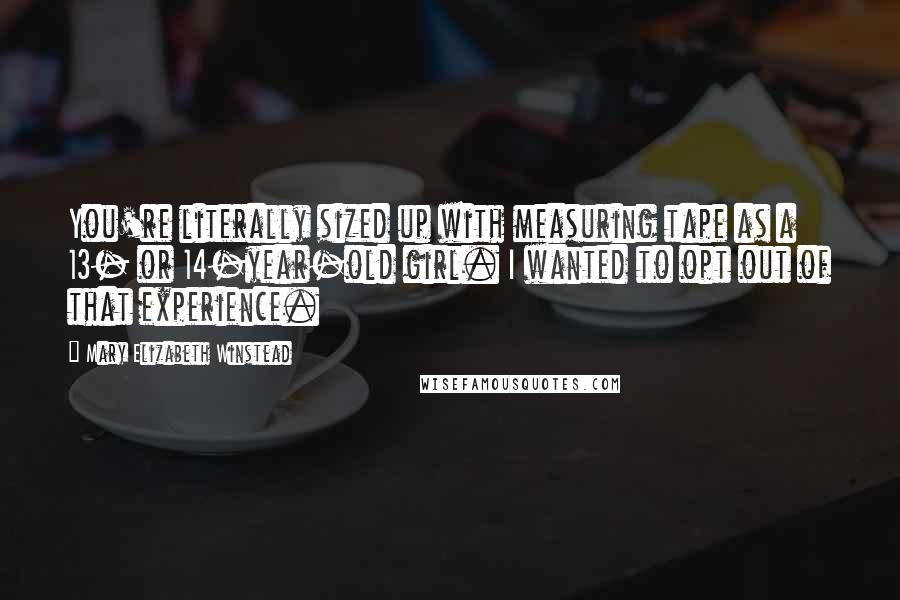 Mary Elizabeth Winstead Quotes: You're literally sized up with measuring tape as a 13- or 14-year-old girl. I wanted to opt out of that experience.