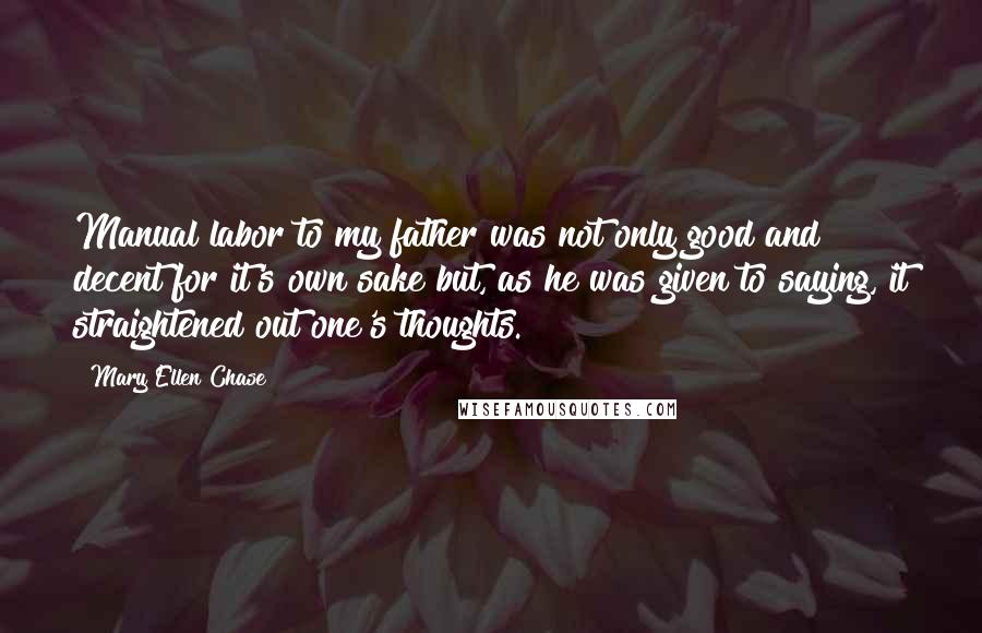 Mary Ellen Chase Quotes: Manual labor to my father was not only good and decent for it's own sake but, as he was given to saying, it straightened out one's thoughts.