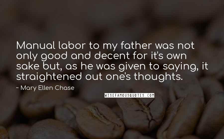Mary Ellen Chase Quotes: Manual labor to my father was not only good and decent for it's own sake but, as he was given to saying, it straightened out one's thoughts.