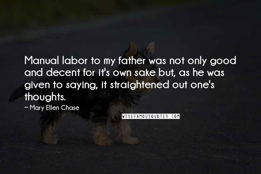 Mary Ellen Chase Quotes: Manual labor to my father was not only good and decent for it's own sake but, as he was given to saying, it straightened out one's thoughts.