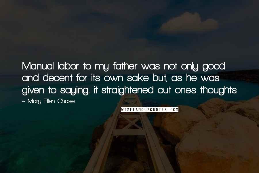 Mary Ellen Chase Quotes: Manual labor to my father was not only good and decent for it's own sake but, as he was given to saying, it straightened out one's thoughts.