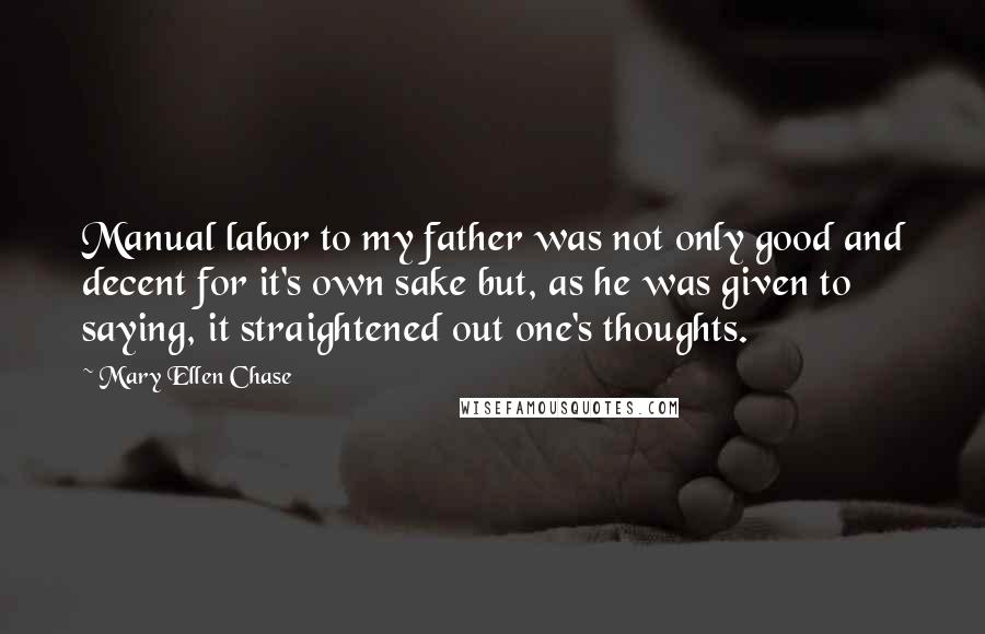 Mary Ellen Chase Quotes: Manual labor to my father was not only good and decent for it's own sake but, as he was given to saying, it straightened out one's thoughts.