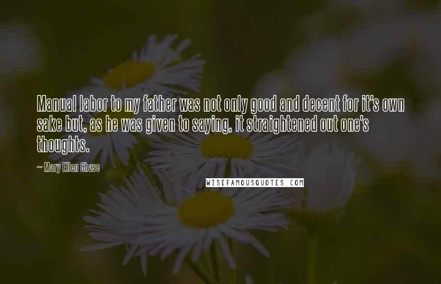 Mary Ellen Chase Quotes: Manual labor to my father was not only good and decent for it's own sake but, as he was given to saying, it straightened out one's thoughts.