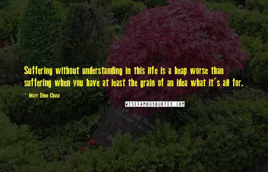 Mary Ellen Chase Quotes: Suffering without understanding in this life is a heap worse than suffering when you have at least the grain of an idea what it's all for.