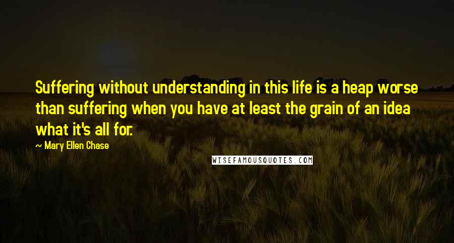 Mary Ellen Chase Quotes: Suffering without understanding in this life is a heap worse than suffering when you have at least the grain of an idea what it's all for.