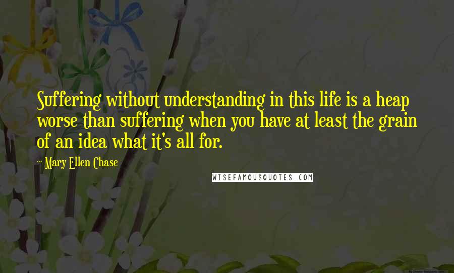 Mary Ellen Chase Quotes: Suffering without understanding in this life is a heap worse than suffering when you have at least the grain of an idea what it's all for.