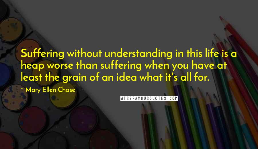 Mary Ellen Chase Quotes: Suffering without understanding in this life is a heap worse than suffering when you have at least the grain of an idea what it's all for.