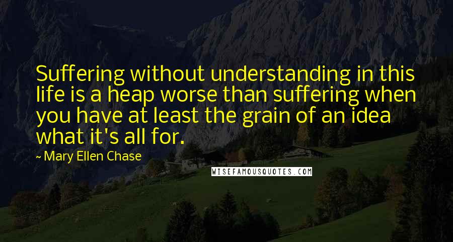 Mary Ellen Chase Quotes: Suffering without understanding in this life is a heap worse than suffering when you have at least the grain of an idea what it's all for.