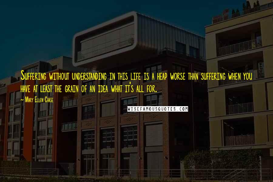 Mary Ellen Chase Quotes: Suffering without understanding in this life is a heap worse than suffering when you have at least the grain of an idea what it's all for.