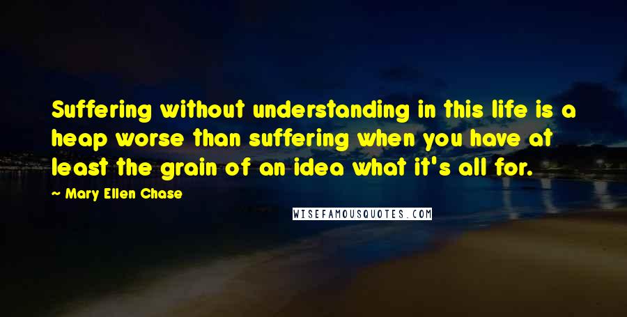 Mary Ellen Chase Quotes: Suffering without understanding in this life is a heap worse than suffering when you have at least the grain of an idea what it's all for.