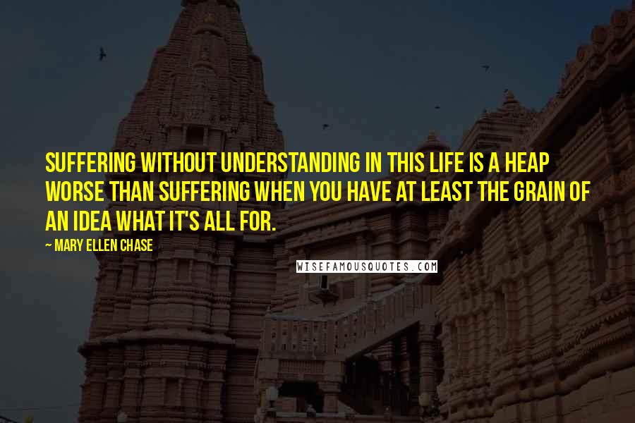 Mary Ellen Chase Quotes: Suffering without understanding in this life is a heap worse than suffering when you have at least the grain of an idea what it's all for.