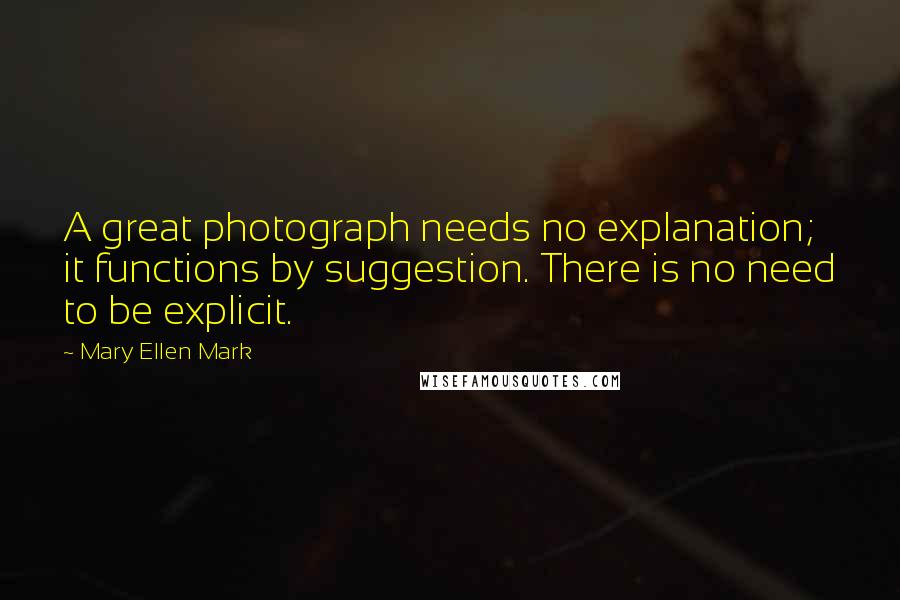 Mary Ellen Mark Quotes: A great photograph needs no explanation; it functions by suggestion. There is no need to be explicit.