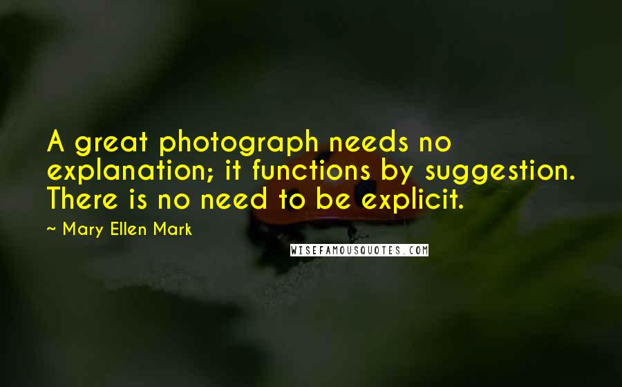 Mary Ellen Mark Quotes: A great photograph needs no explanation; it functions by suggestion. There is no need to be explicit.