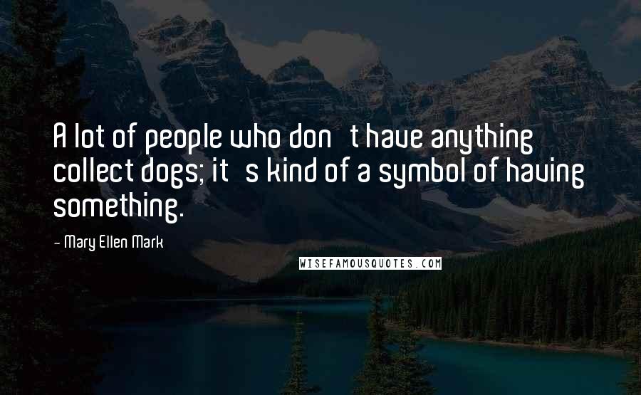 Mary Ellen Mark Quotes: A lot of people who don't have anything collect dogs; it's kind of a symbol of having something.
