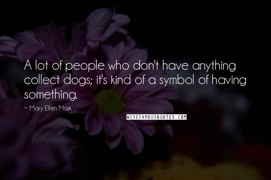 Mary Ellen Mark Quotes: A lot of people who don't have anything collect dogs; it's kind of a symbol of having something.