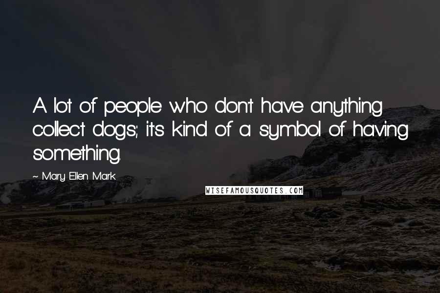Mary Ellen Mark Quotes: A lot of people who don't have anything collect dogs; it's kind of a symbol of having something.
