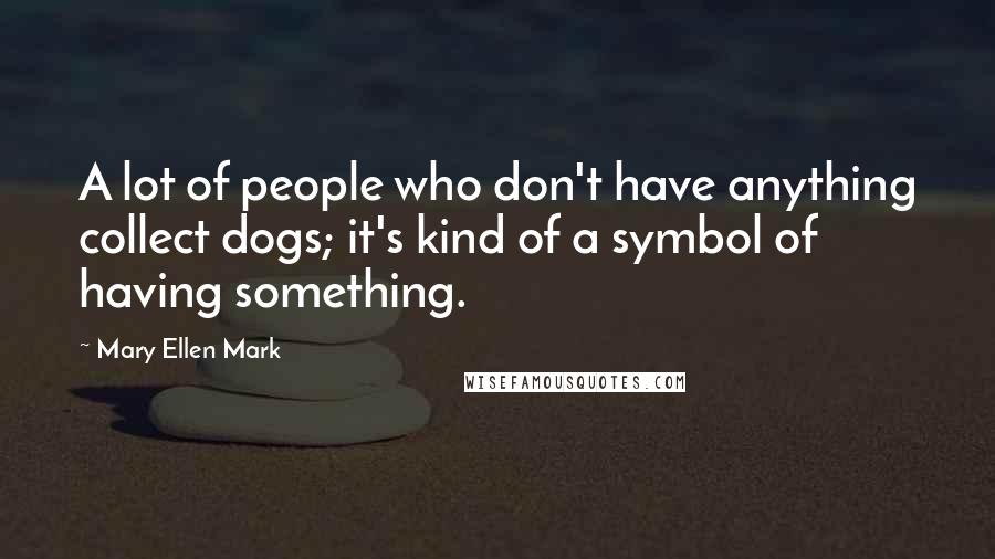 Mary Ellen Mark Quotes: A lot of people who don't have anything collect dogs; it's kind of a symbol of having something.