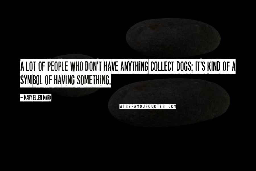 Mary Ellen Mark Quotes: A lot of people who don't have anything collect dogs; it's kind of a symbol of having something.