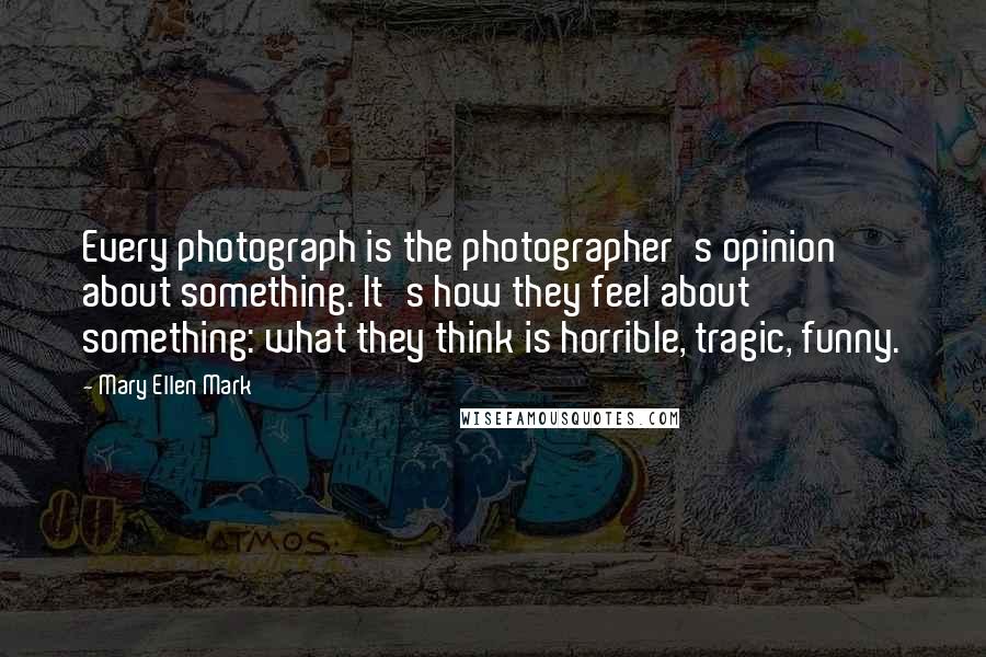 Mary Ellen Mark Quotes: Every photograph is the photographer's opinion about something. It's how they feel about something: what they think is horrible, tragic, funny.