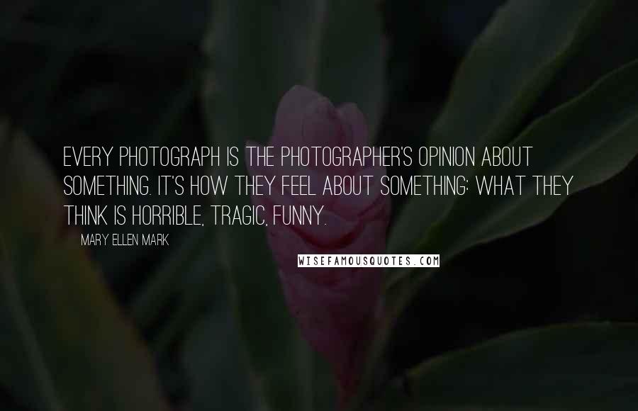 Mary Ellen Mark Quotes: Every photograph is the photographer's opinion about something. It's how they feel about something: what they think is horrible, tragic, funny.