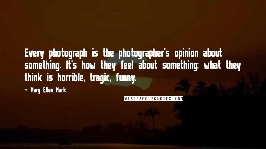 Mary Ellen Mark Quotes: Every photograph is the photographer's opinion about something. It's how they feel about something: what they think is horrible, tragic, funny.