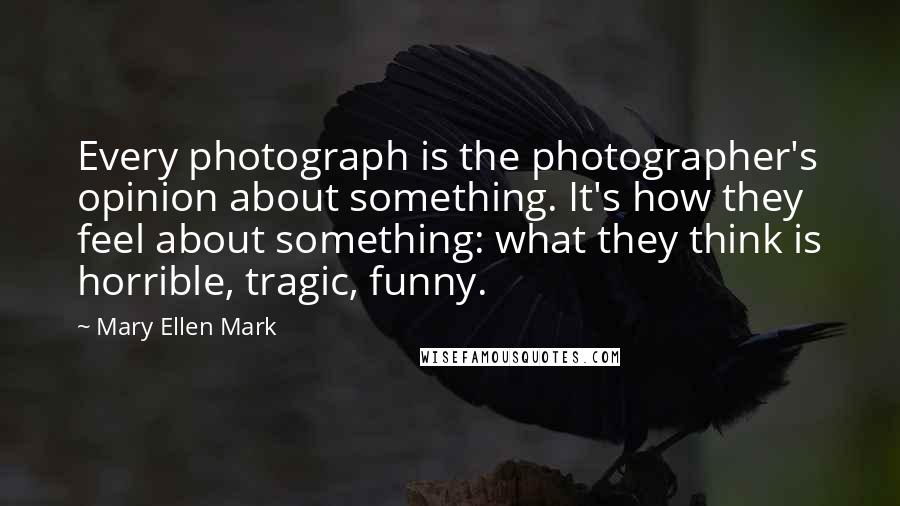 Mary Ellen Mark Quotes: Every photograph is the photographer's opinion about something. It's how they feel about something: what they think is horrible, tragic, funny.