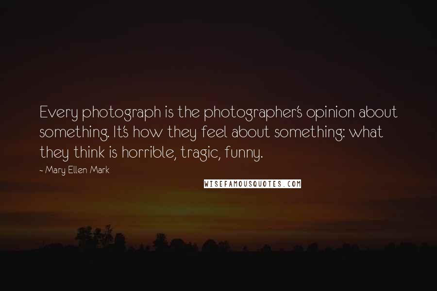 Mary Ellen Mark Quotes: Every photograph is the photographer's opinion about something. It's how they feel about something: what they think is horrible, tragic, funny.