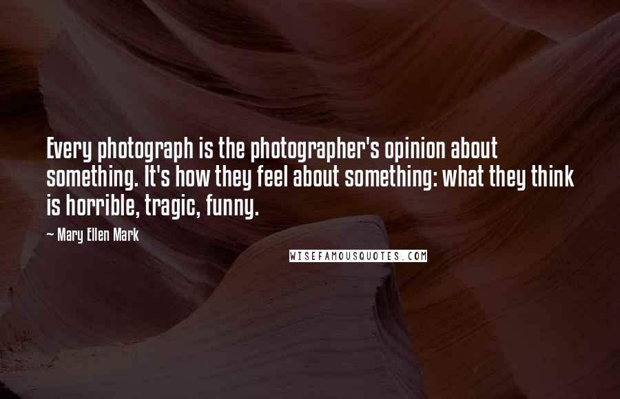 Mary Ellen Mark Quotes: Every photograph is the photographer's opinion about something. It's how they feel about something: what they think is horrible, tragic, funny.