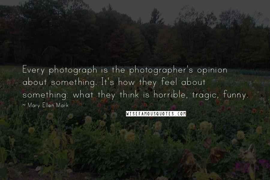 Mary Ellen Mark Quotes: Every photograph is the photographer's opinion about something. It's how they feel about something: what they think is horrible, tragic, funny.