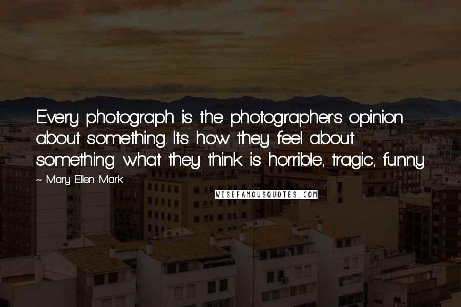 Mary Ellen Mark Quotes: Every photograph is the photographer's opinion about something. It's how they feel about something: what they think is horrible, tragic, funny.