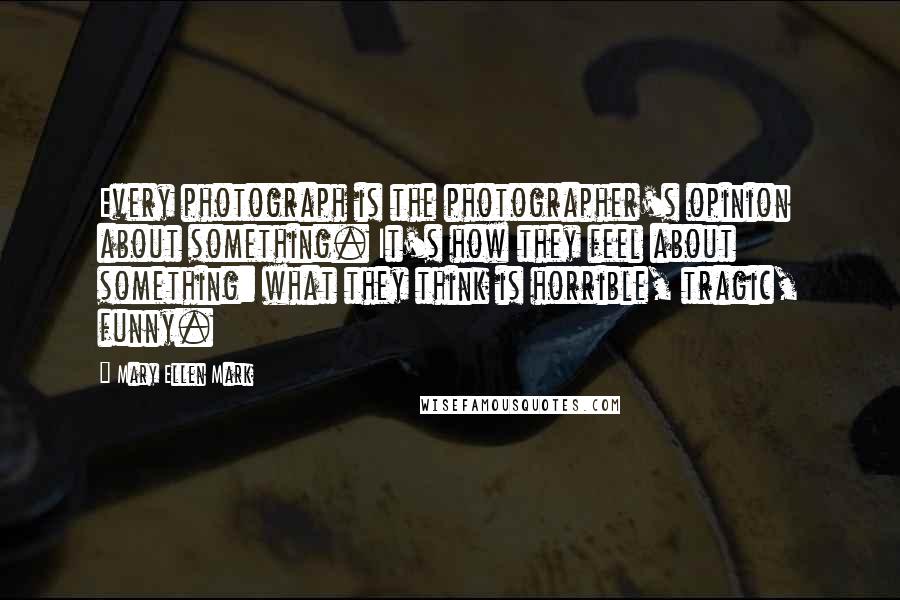 Mary Ellen Mark Quotes: Every photograph is the photographer's opinion about something. It's how they feel about something: what they think is horrible, tragic, funny.