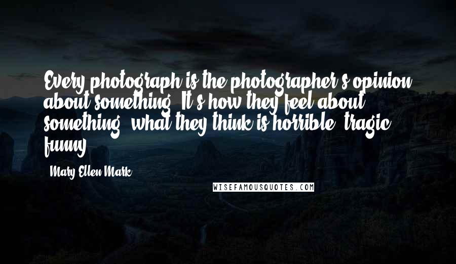 Mary Ellen Mark Quotes: Every photograph is the photographer's opinion about something. It's how they feel about something: what they think is horrible, tragic, funny.