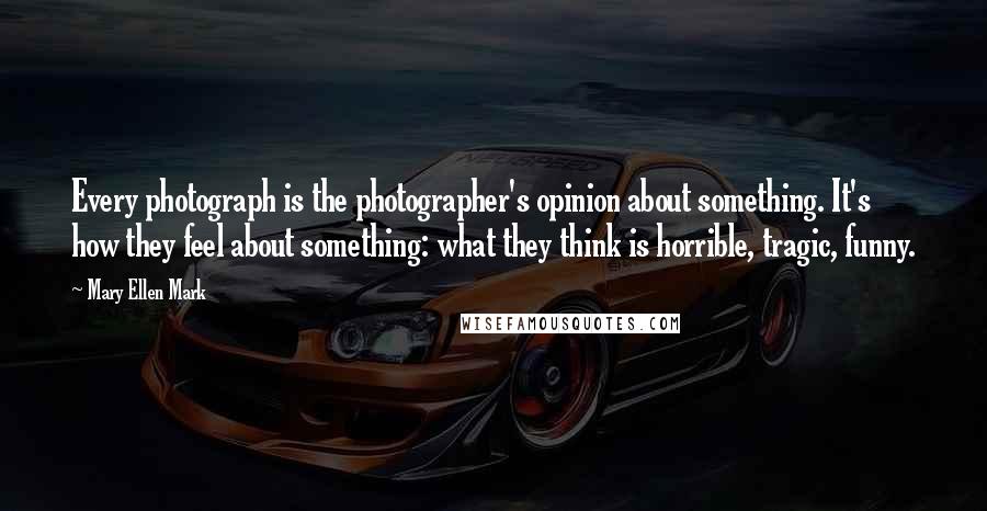 Mary Ellen Mark Quotes: Every photograph is the photographer's opinion about something. It's how they feel about something: what they think is horrible, tragic, funny.