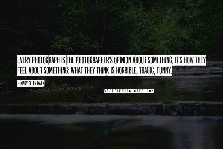 Mary Ellen Mark Quotes: Every photograph is the photographer's opinion about something. It's how they feel about something: what they think is horrible, tragic, funny.