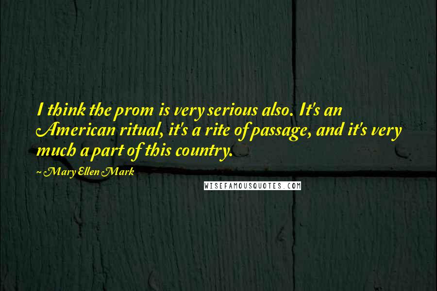 Mary Ellen Mark Quotes: I think the prom is very serious also. It's an American ritual, it's a rite of passage, and it's very much a part of this country.