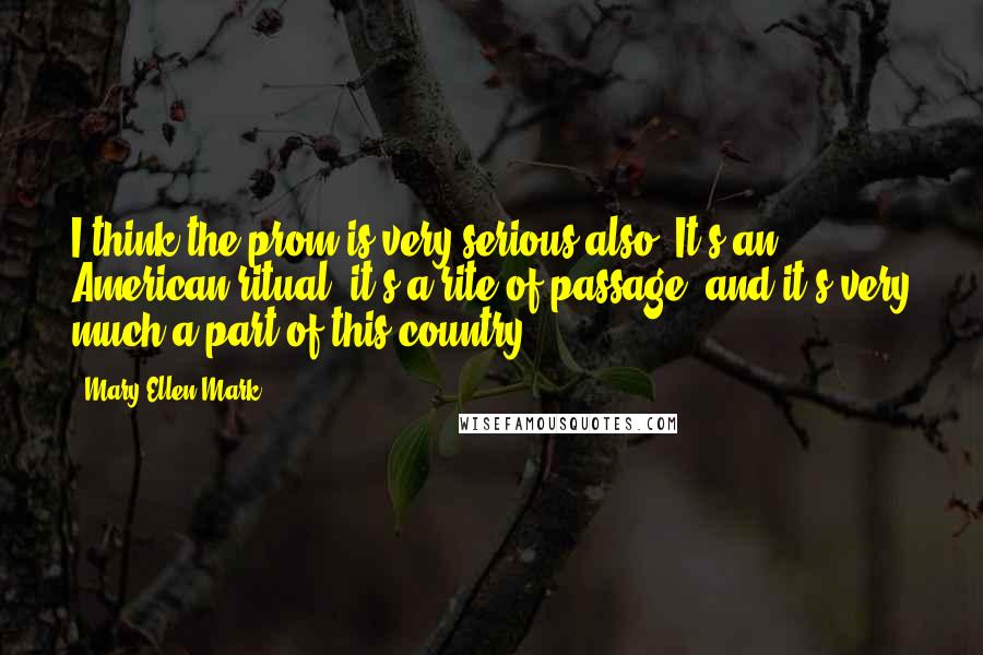 Mary Ellen Mark Quotes: I think the prom is very serious also. It's an American ritual, it's a rite of passage, and it's very much a part of this country.